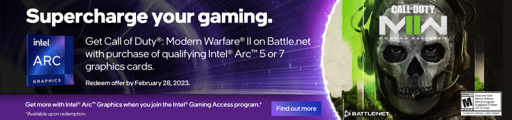 Super Charge Your Gaming. Get Call of Duty®: Modern Warfare® II with Intel® Arc™ 5 and 7 graphics cards (Nov 3, 2022 - Jan 31, 2023)
